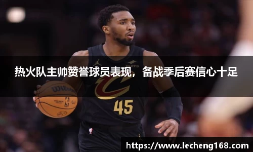 热火队主帅赞誉球员表现，备战季后赛信心十足