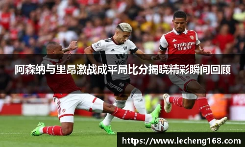 阿森纳与里昂激战成平局比分揭晓精彩瞬间回顾