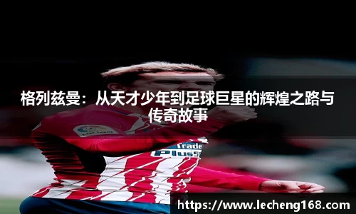格列兹曼：从天才少年到足球巨星的辉煌之路与传奇故事