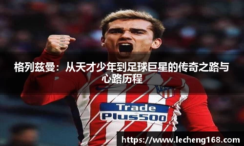 格列兹曼：从天才少年到足球巨星的传奇之路与心路历程