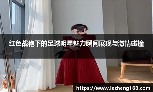 红色战袍下的足球明星魅力瞬间展现与激情碰撞