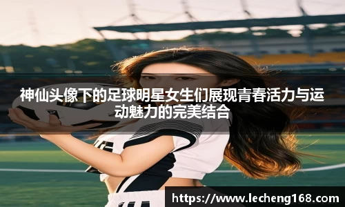 神仙头像下的足球明星女生们展现青春活力与运动魅力的完美结合